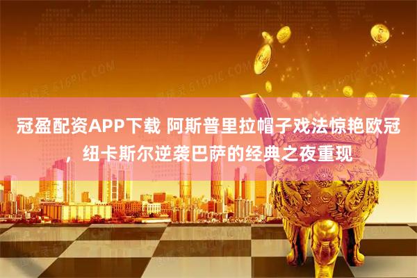 冠盈配资APP下载 阿斯普里拉帽子戏法惊艳欧冠，纽卡斯尔逆袭巴萨的经典之夜重现