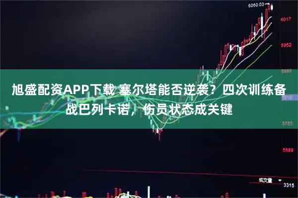 旭盛配资APP下载 塞尔塔能否逆袭？四次训练备战巴列卡诺，伤员状态成关键