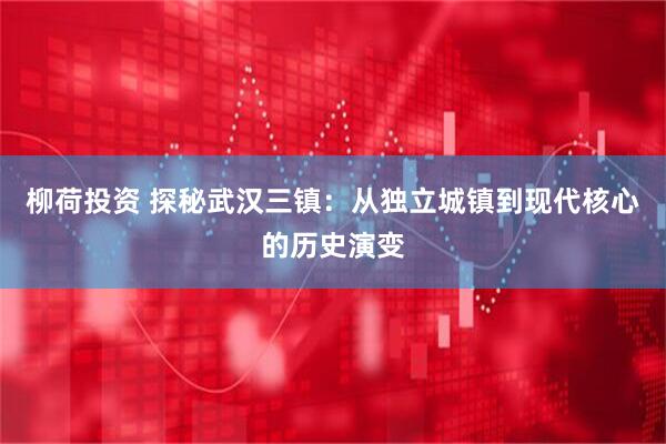 柳荷投资 探秘武汉三镇：从独立城镇到现代核心的历史演变