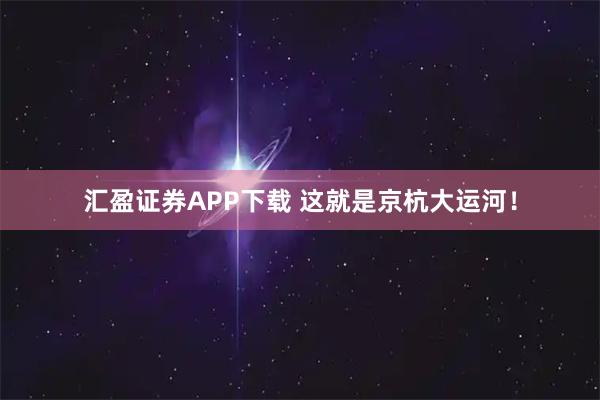 汇盈证券APP下载 这就是京杭大运河！