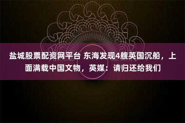 盐城股票配资网平台 东海发现4艘英国沉船，上面满载中国文物，英媒：请归还给我们