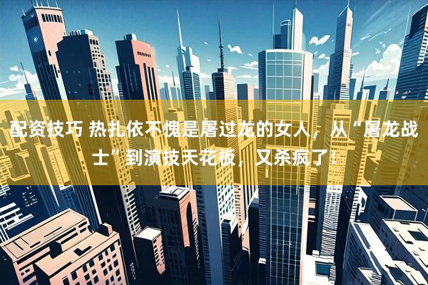配资技巧 热扎依不愧是屠过龙的女人，从“屠龙战士”到演技天花板，又杀疯了！