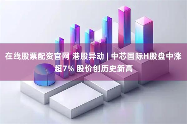 在线股票配资官网 港股异动 | 中芯国际H股盘中涨超7% 股价创历史新高