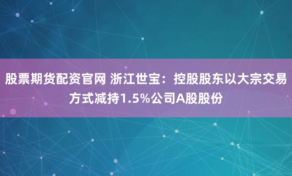 股票期货配资官网 浙江世宝：控股股东以大宗交易方式减持1.5%公司A股股份