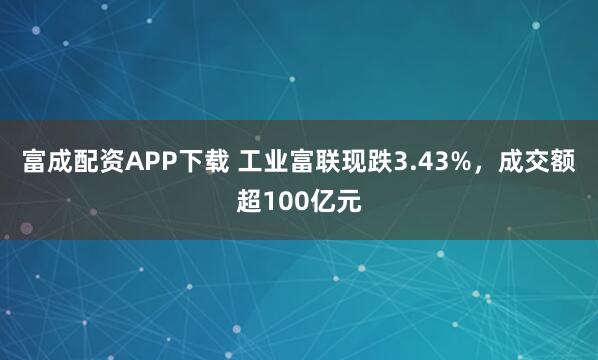 富成配资APP下载 工业富联现跌3.43%，成交额超100亿元