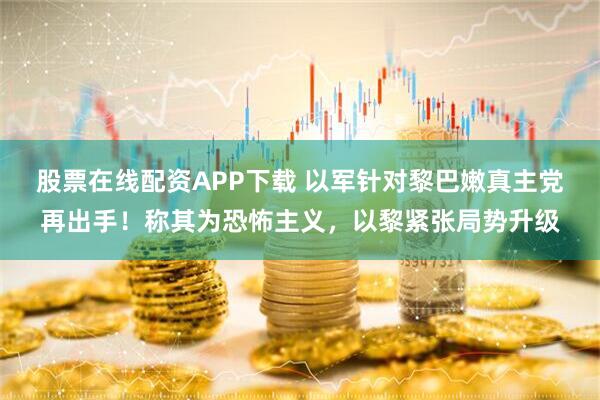 股票在线配资APP下载 以军针对黎巴嫩真主党再出手！称其为恐怖主义，以黎紧张局势升级
