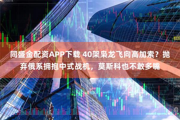 同盛金配资APP下载 40架枭龙飞向高加索？抛弃俄系拥抱中式战机，莫斯科也不敢多嘴