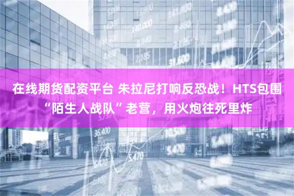 在线期货配资平台 朱拉尼打响反恐战！HTS包围“陌生人战队”老营，用火炮往死里炸