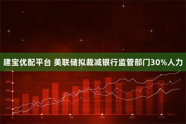建宝优配平台 美联储拟裁减银行监管部门30%人力