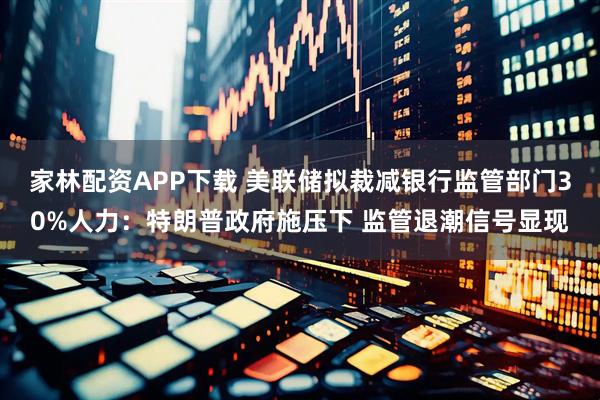 家林配资APP下载 美联储拟裁减银行监管部门30%人力：特朗普政府施压下 监管退潮信号显现