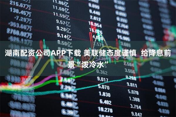 湖南配资公司APP下载 美联储态度谨慎  给降息前景“泼冷水”