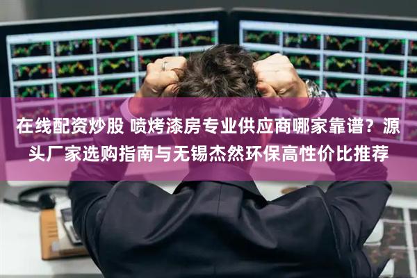 在线配资炒股 喷烤漆房专业供应商哪家靠谱？源头厂家选购指南与无锡杰然环保高性价比推荐