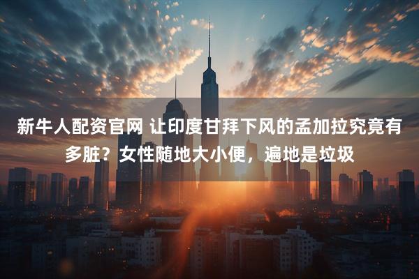 新牛人配资官网 让印度甘拜下风的孟加拉究竟有多脏？女性随地大小便，遍地是垃圾