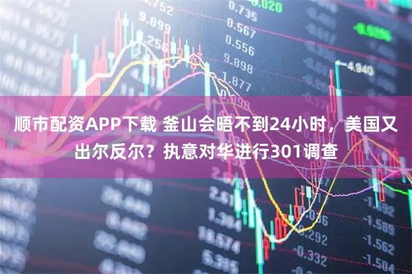 顺市配资APP下载 釜山会晤不到24小时，美国又出尔反尔？执意对华进行301调查