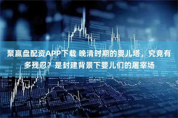 聚赢盘配资APP下载 晚清时期的婴儿塔，究竟有多残忍？是封建背景下婴儿们的屠宰场