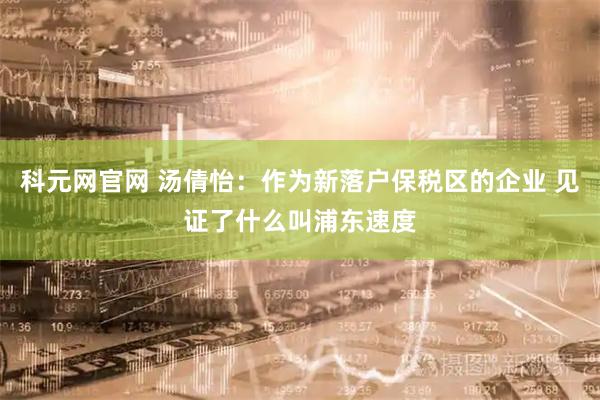 科元网官网 汤倩怡：作为新落户保税区的企业 见证了什么叫浦东速度