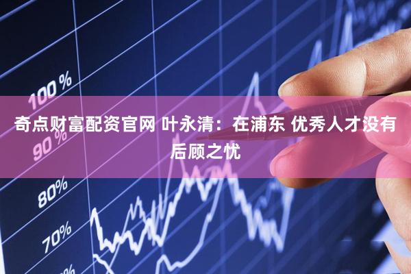 奇点财富配资官网 叶永清：在浦东 优秀人才没有后顾之忧