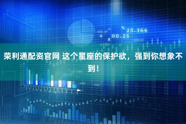 荣利通配资官网 这个星座的保护欲，强到你想象不到！