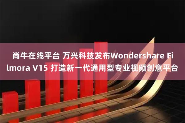尚牛在线平台 万兴科技发布Wondershare Filmora V15 打造新一代通用型专业视频创意平台