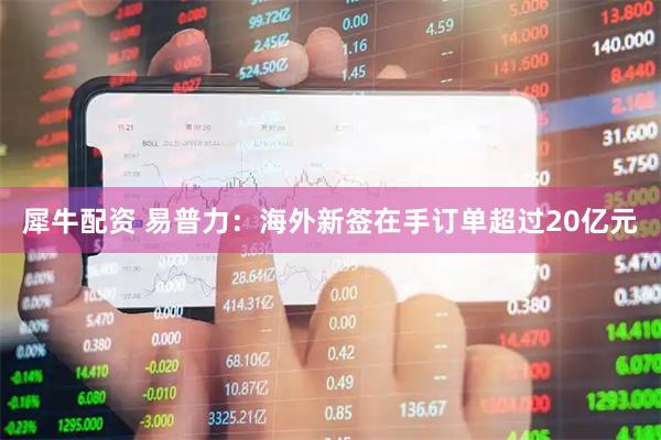 犀牛配资 易普力：海外新签在手订单超过20亿元