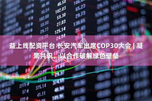 益上线配资平台 长安汽车出席COP30大会 | 凝聚共识，以合作破解绿色壁垒