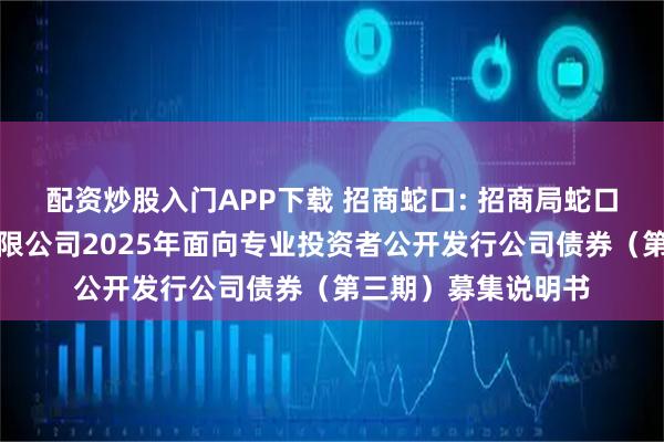配资炒股入门APP下载 招商蛇口: 招商局蛇口工业区控股股份有限公司2025年面向专业投资者公开发行公司债券（第三期）募集说明书