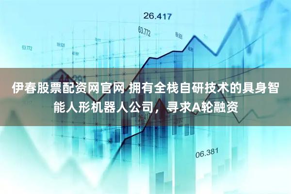 伊春股票配资网官网 拥有全栈自研技术的具身智能人形机器人公司，寻求A轮融资