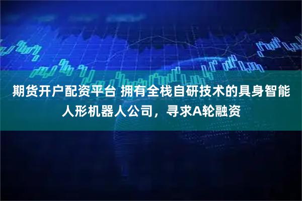 期货开户配资平台 拥有全栈自研技术的具身智能人形机器人公司，寻求A轮融资