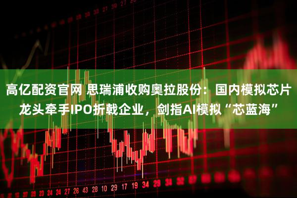 高亿配资官网 思瑞浦收购奥拉股份：国内模拟芯片龙头牵手IPO折戟企业，剑指AI模拟“芯蓝海”