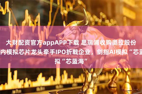 大财配资官方appAPP下载 思瑞浦收购奥拉股份：国内模拟芯片龙头牵手IPO折戟企业，剑指AI模拟“芯蓝海”