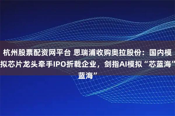 杭州股票配资网平台 思瑞浦收购奥拉股份：国内模拟芯片龙头牵手IPO折戟企业，剑指AI模拟“芯蓝海”
