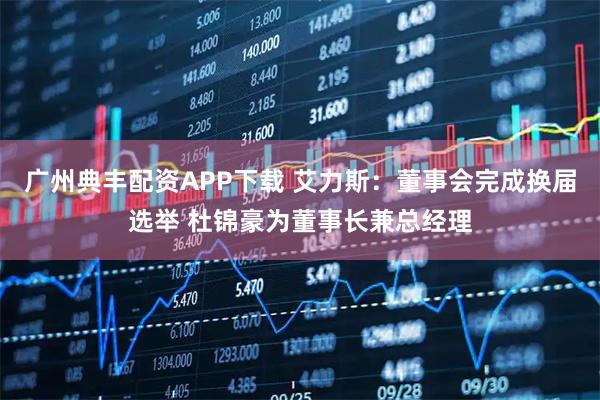 广州典丰配资APP下载 艾力斯：董事会完成换届选举 杜锦豪为董事长兼总经理