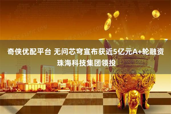 奇侠优配平台 无问芯穹宣布获近5亿元A+轮融资 珠海科技集团领投