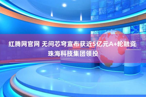 红腾网官网 无问芯穹宣布获近5亿元A+轮融资 珠海科技集团领投