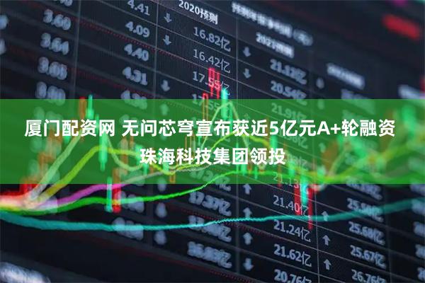 厦门配资网 无问芯穹宣布获近5亿元A+轮融资 珠海科技集团领投