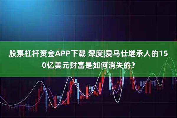 股票杠杆资金APP下载 深度|爱马仕继承人的150亿美元财富是如何消失的？