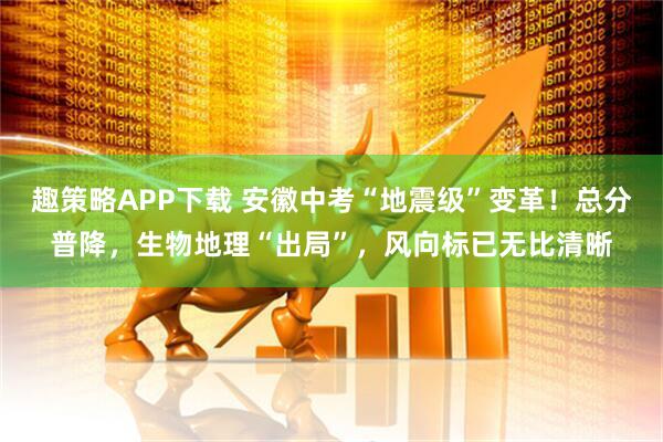 趣策略APP下载 安徽中考“地震级”变革！总分普降，生物地理“出局”，风向标已无比清晰