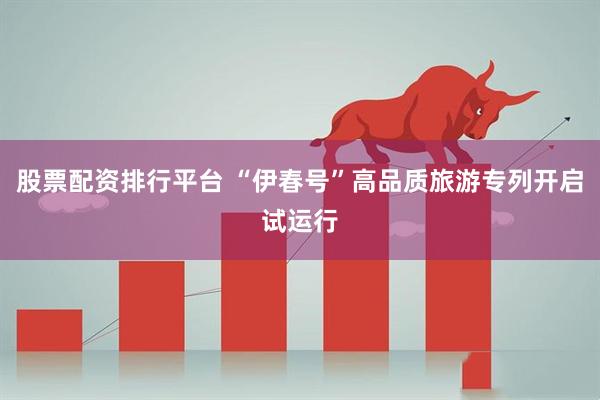 股票配资排行平台 “伊春号”高品质旅游专列开启试运行