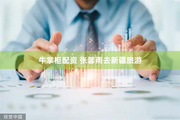 牛掌柜配资 张馨雨去新疆旅游
