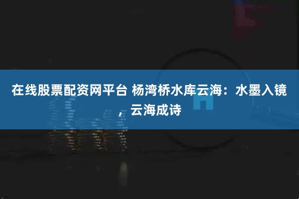 在线股票配资网平台 杨湾桥水库云海：水墨入镜，云海成诗