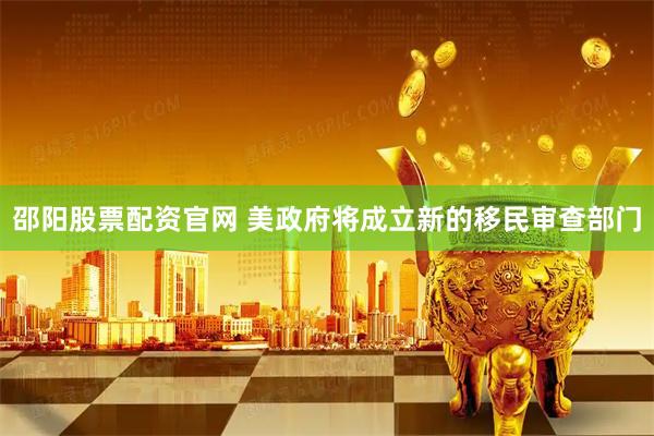 邵阳股票配资官网 美政府将成立新的移民审查部门