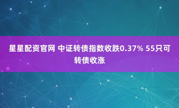 星星配资官网 中证转债指数收跌0.37% 55只可转债收涨