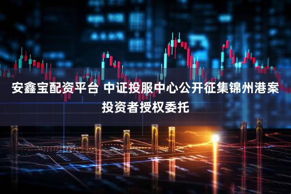 安鑫宝配资平台 中证投服中心公开征集锦州港案投资者授权委托