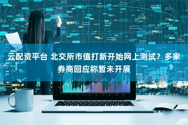 云配资平台 北交所市值打新开始网上测试？多家券商回应称暂未开展