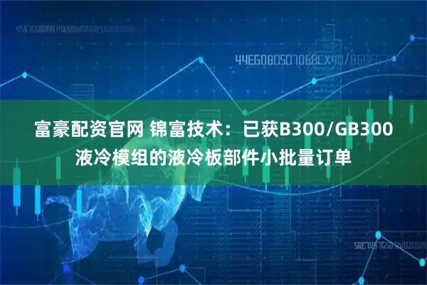 富豪配资官网 锦富技术：已获B300/GB300液冷模组的液冷板部件小批量订单