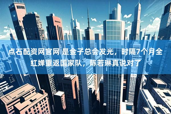 点石配资网官网 是金子总会发光，时隔7个月全红婵重返国家队，陈若琳真说对了