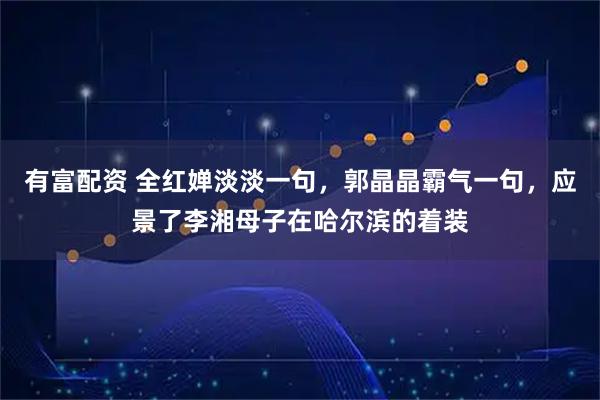 有富配资 全红婵淡淡一句，郭晶晶霸气一句，应景了李湘母子在哈尔滨的着装