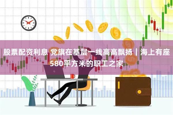 股票配资利息 党旗在基层一线高高飘扬｜海上有座580平方米的职工之家
