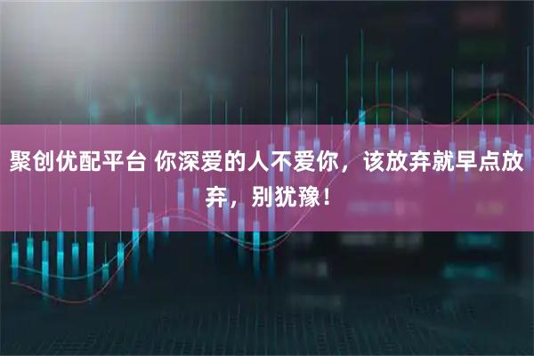 聚创优配平台 你深爱的人不爱你，该放弃就早点放弃，别犹豫！