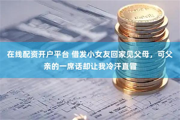 在线配资开户平台 借发小女友回家见父母，可父亲的一席话却让我冷汗直冒